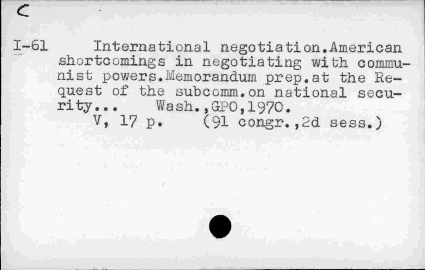 ﻿1-61 International negotiation.American shortcomings in negotiating with communist powers.Memorandum prep.at the Request of the subcomm.on national security... Wash.,GPO,1970.
V, 17 p. (91 congr.,2d sess.)